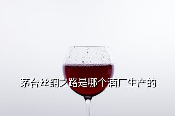 茅台丝绸之路是哪个酒厂生产的