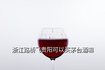 浙江路桥飞贵阳可以买茅台酒嘛