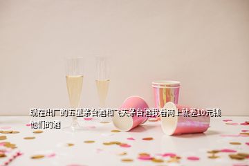 现在出厂的五星茅台酒和飞天茅台酒我看网上就差10元钱他们的酒