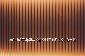 500ml53度vlp尊享茅台2016年不老酒多少钱一瓶