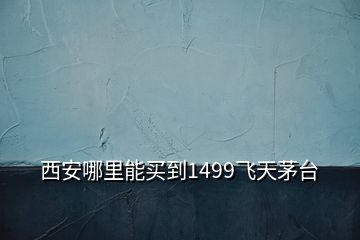 西安哪里能买到1499飞天茅台