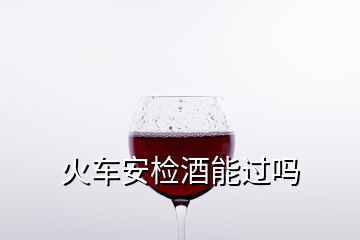 火车安检酒能过吗