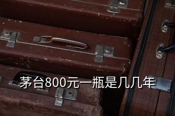 茅台800元一瓶是几几年