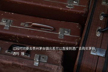 过段时间要去贵州茅台镇出差可以直接到酒厂去购买茅台酒吗  搜