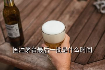 国酒茅台最后一批是什么时间