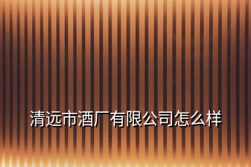 清远市酒厂有限公司怎么样