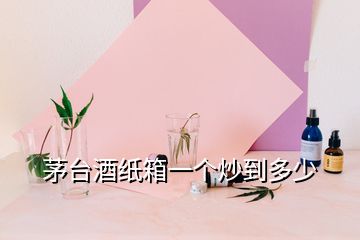 茅台酒纸箱一个炒到多少