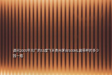 请问2005年出厂的53度飞天贵州茅台500ML装带杯的多少钱一瓶