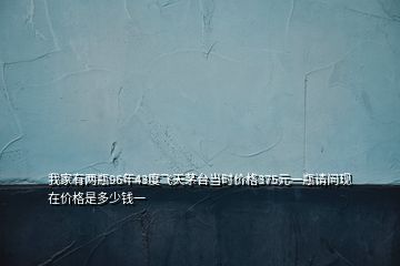 我家有两瓶96年43度飞天茅台当时价格375元一瓶请问现在价格是多少钱一