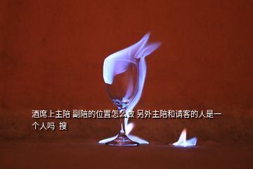 酒席上主陪 副陪的位置怎么做 另外主陪和请客的人是一个人吗  搜