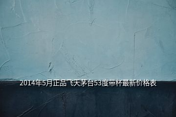 2014年5月正品飞天茅台53度带杯最新价格表