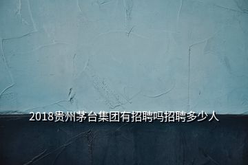 2018贵州茅台集团有招聘吗招聘多少人