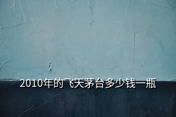 2010年的飞天茅台多少钱一瓶