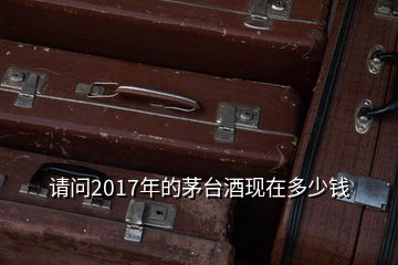 请问2017年的茅台酒现在多少钱