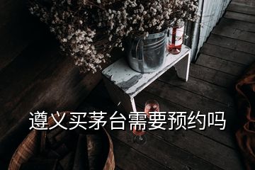 遵义买茅台需要预约吗