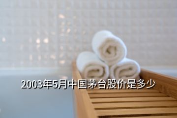 2003年5月中国茅台股价是多少