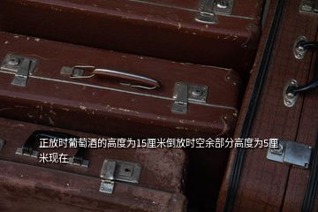 正放时葡萄酒的高度为15厘米倒放时空余部分高度为5厘米现在