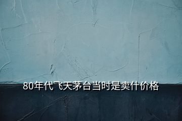 80年代飞天茅台当时是卖什价格