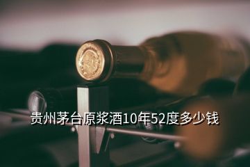 贵州茅台原浆酒10年52度多少钱