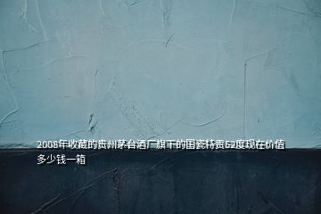 2008年收藏的贵州茅台酒厂旗下的国瓷特贡52度现在价值多少钱一箱