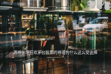 酒神张坤狂欢茅台股票的神话为什么这么受追捧