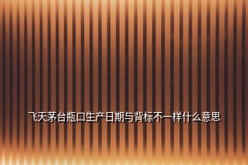 飞天茅台瓶口生产日期与背标不一样什么意思