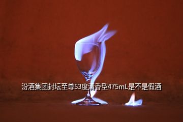 汾酒集团封坛至尊53度清香型475mL是不是假酒