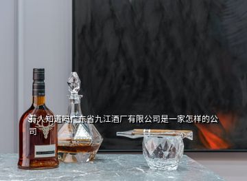 有人知道吗广东省九江酒厂有限公司是一家怎样的公司
