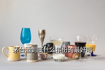 茅台酒到底什么年份的最好喝