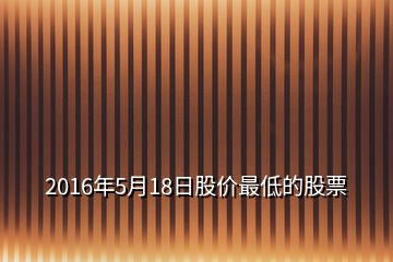 2016年5月18日股价最低的股票