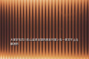 大家好有四川彭山县青龙镇的朋友吗镇上有一家百年土灶酿酒的