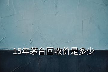 15年茅台回收价是多少