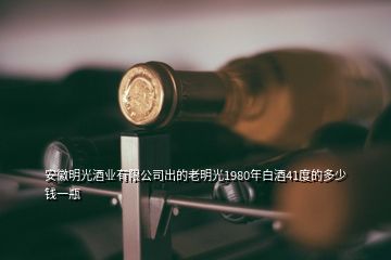 安徽明光酒业有限公司出的老明光1980年白酒41度的多少钱一瓶