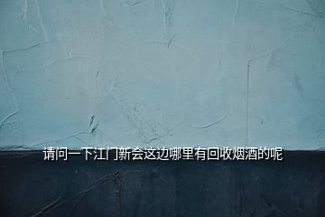 请问一下江门新会这边哪里有回收烟酒的呢