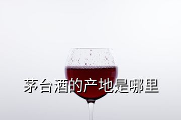 茅台酒的产地是哪里