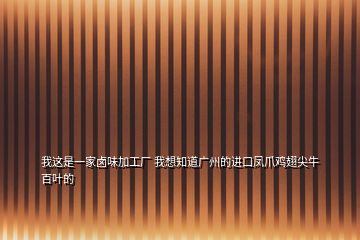 我这是一家卤味加工厂 我想知道广州的进口凤爪鸡翅尖牛百叶的