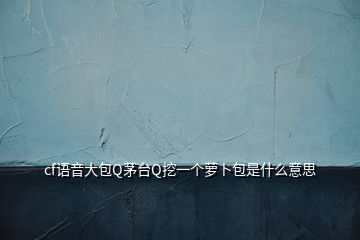 cf语音大包Q茅台Q挖一个萝卜包是什么意思