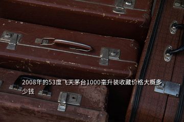 2008年的53度飞天茅台1000毫升装收藏价格大概多少钱