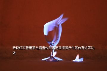 听说红军曾用茅台酒当作烈酒用来擦脚疗伤茅台有这等功效