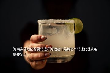 河南许昌地区想要代理洋河酒这个品牌怎么代理代理费用需要多少