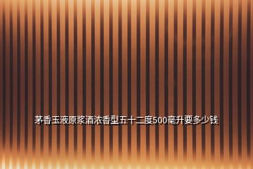 茅香玉液原浆酒浓香型五十二度500毫升要多少钱