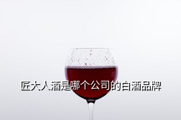 匠大人酒是哪个公司的白酒品牌