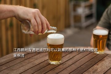 江西赣州有酒吧迪厅吗可以跳舞的那种不是KTV在哪里啊消