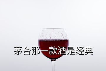 茅台那一款酒是经典