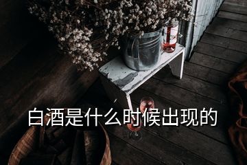 白酒是什么时候出现的