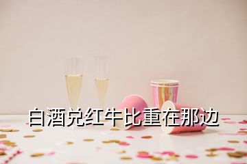 白酒兑红牛比重在那边