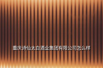 重庆诗仙太白酒业集团有限公司怎么样