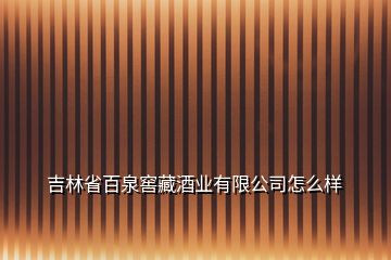 吉林省百泉窖藏酒业有限公司怎么样