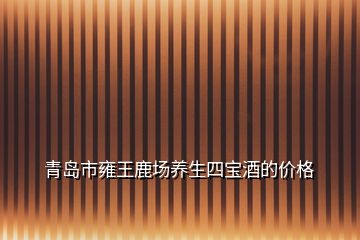 青岛市雍王鹿场养生四宝酒的价格