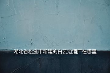 湖北省松滋市新建的白云边酒厂在哪里